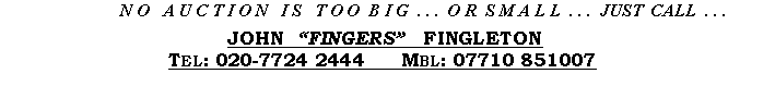 Text Box:      N O   A U C T I O N   I S   T O O  B I G  . . .  O R  S M A L L  . . .  JUST  CALL  . . .JOHN  FINGERS   FINGLETONTel: 020-7724 2444   Fax: 020-7724 8622   Mbl: 07710 851007